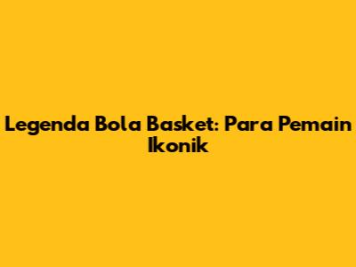 Legenda Bola Basket: Para Pemain Ikonik